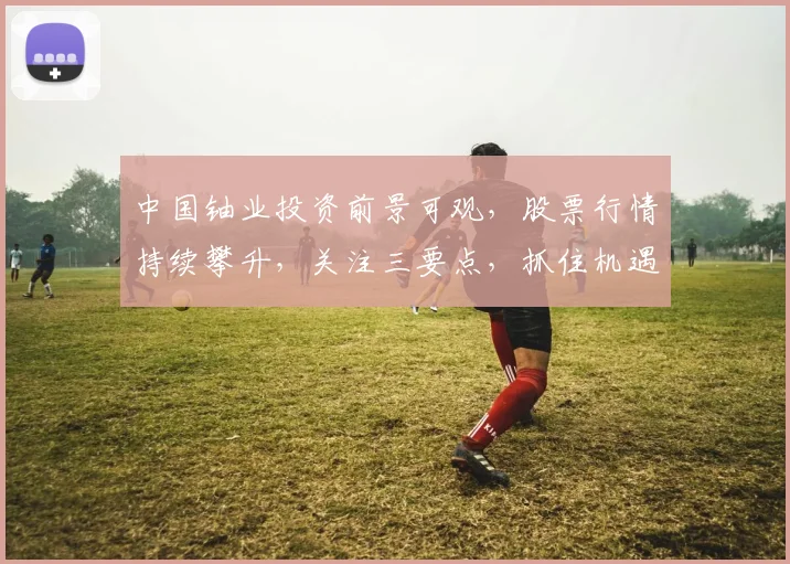 中国铀业投资前景可观，股票行情持续攀升，关注三要点，抓住机遇