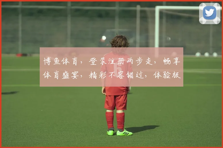 博鱼体育，登录注册两步走，畅享体育盛宴，精彩不容错过，体验极速便捷