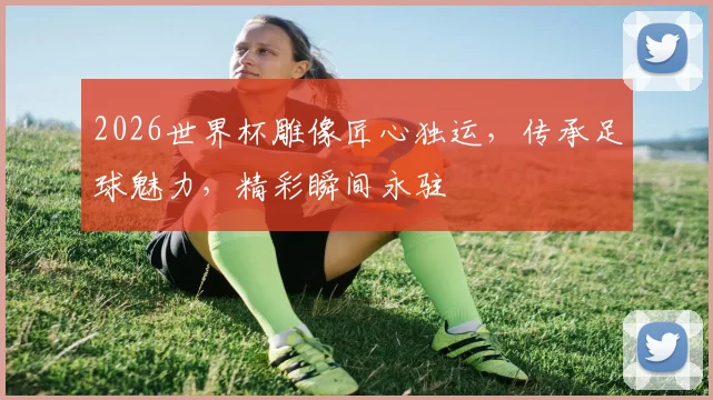 2026世界杯雕像匠心独运，传承足球魅力，精彩瞬间永驻