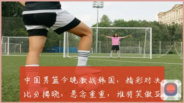 中国男篮今晚激战韩国，精彩对决比分揭晓，悬念重重，谁将笑傲亚洲