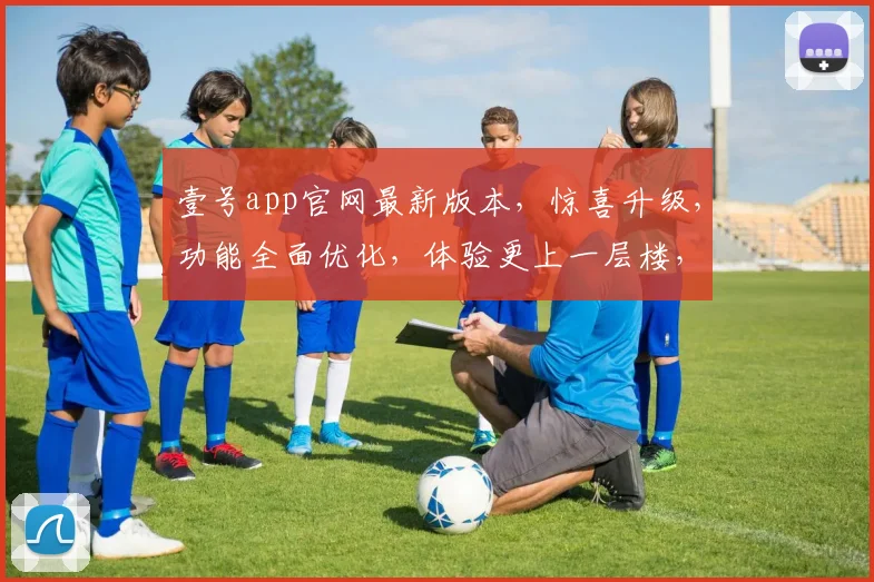 壹号app官网最新版本，惊喜升级，功能全面优化，体验更上一层楼，必看